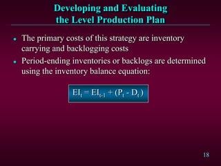 18
Developing and Evaluating
the Level Production Plan
 The primary costs of this strategy are inventory
carrying and backlogging costs
 Period-ending inventories or backlogs are determined
using the inventory balance equation:
EIt = EIt-1 + (Pt - Dt )
 