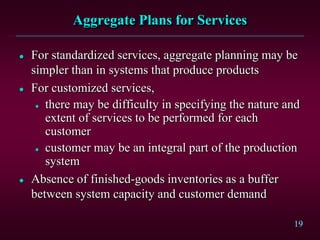 19
Aggregate Plans for Services
 For standardized services, aggregate planning may be
simpler than in systems that produce products
 For customized services,
 there may be difficulty in specifying the nature and
extent of services to be performed for each
customer
 customer may be an integral part of the production
system
 Absence of finished-goods inventories as a buffer
between system capacity and customer demand
 