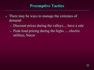 20
Preemptive Tactics
 There may be ways to manage the extremes of
demand:
 Discount prices during the valleys.... have a sale
 Peak-load pricing during the highs .... electric
utilities, Nucor
 