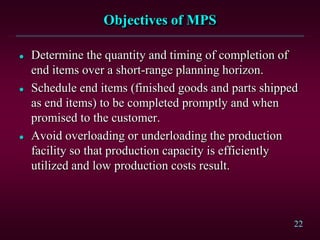 22
Objectives of MPS
 Determine the quantity and timing of completion of
end items over a short-range planning horizon.
 Schedule end items (finished goods and parts shipped
as end items) to be completed promptly and when
promised to the customer.
 Avoid overloading or underloading the production
facility so that production capacity is efficiently
utilized and low production costs result.
 