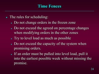 24
Time Fences
 The rules for scheduling:
 Do not change orders in the frozen zone
 Do not exceed the agreed on percentage changes
when modifying orders in the other zones
 Try to level load as much as possible
 Do not exceed the capacity of the system when
promising orders.
 If an order must be pulled into level load, pull it
into the earliest possible week without missing the
promise.
 