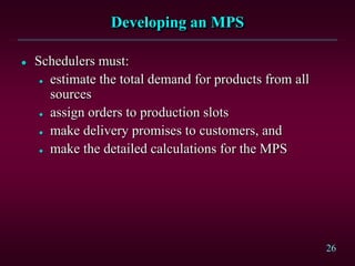 26
Developing an MPS
 Schedulers must:
 estimate the total demand for products from all
sources
 assign orders to production slots
 make delivery promises to customers, and
 make the detailed calculations for the MPS
 