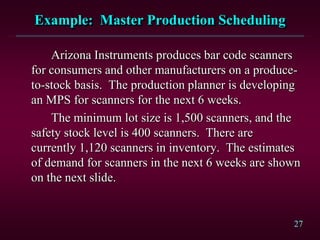 27
Example: Master Production Scheduling
Arizona Instruments produces bar code scanners
for consumers and other manufacturers on a produce-
to-stock basis. The production planner is developing
an MPS for scanners for the next 6 weeks.
The minimum lot size is 1,500 scanners, and the
safety stock level is 400 scanners. There are
currently 1,120 scanners in inventory. The estimates
of demand for scanners in the next 6 weeks are shown
on the next slide.
 