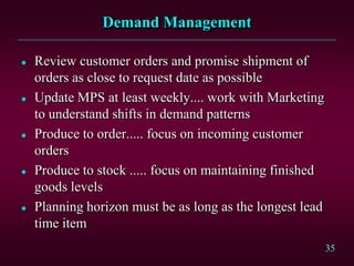35
Demand Management
 Review customer orders and promise shipment of
orders as close to request date as possible
 Update MPS at least weekly.... work with Marketing
to understand shifts in demand patterns
 Produce to order..... focus on incoming customer
orders
 Produce to stock ..... focus on maintaining finished
goods levels
 Planning horizon must be as long as the longest lead
time item
 