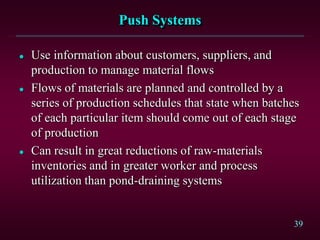 39
Push Systems
 Use information about customers, suppliers, and
production to manage material flows
 Flows of materials are planned and controlled by a
series of production schedules that state when batches
of each particular item should come out of each stage
of production
 Can result in great reductions of raw-materials
inventories and in greater worker and process
utilization than pond-draining systems
 