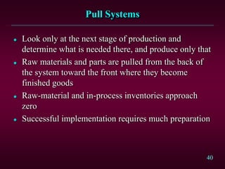 40
Pull Systems
 Look only at the next stage of production and
determine what is needed there, and produce only that
 Raw materials and parts are pulled from the back of
the system toward the front where they become
finished goods
 Raw-material and in-process inventories approach
zero
 Successful implementation requires much preparation
 