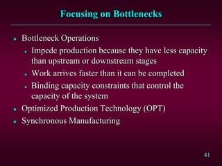 41
Focusing on Bottlenecks
 Bottleneck Operations
 Impede production because they have less capacity
than upstream or downstream stages
 Work arrives faster than it can be completed
 Binding capacity constraints that control the
capacity of the system
 Optimized Production Technology (OPT)
 Synchronous Manufacturing
 