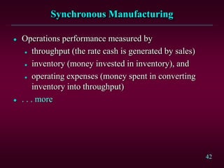 42
Synchronous Manufacturing
 Operations performance measured by
 throughput (the rate cash is generated by sales)
 inventory (money invested in inventory), and
 operating expenses (money spent in converting
inventory into throughput)
 . . . more
 