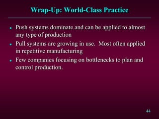 44
Wrap-Up: World-Class Practice
 Push systems dominate and can be applied to almost
any type of production
 Pull systems are growing in use. Most often applied
in repetitive manufacturing
 Few companies focusing on bottlenecks to plan and
control production.
 