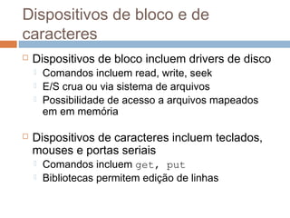Dispositivos de bloco e de
caracteres
 Dispositivos de bloco incluem drivers de disco
 Comandos incluem read, write, seek
 E/S crua ou via sistema de arquivos
 Possibilidade de acesso a arquivos mapeados
em em memória
 Dispositivos de caracteres incluem teclados,
mouses e portas seriais
 Comandos incluem get, put
 Bibliotecas permitem edição de linhas
 