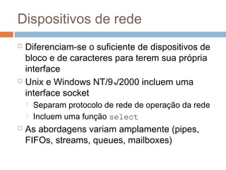Dispositivos de rede
 Diferenciam-se o suficiente de dispositivos de
bloco e de caracteres para terem sua própria
interface
 Unix e Windows NT/9x/2000 incluem uma
interface socket
 Separam protocolo de rede de operação da rede
 Incluem uma função select
 As abordagens variam amplamente (pipes,
FIFOs, streams, queues, mailboxes)
 