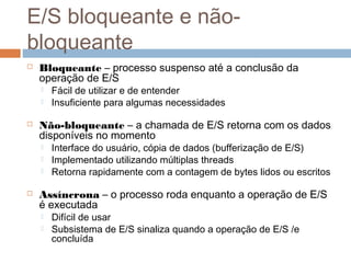 E/S bloqueante e não-
bloqueante
 Bloqueante – processo suspenso até a conclusão da
operação de E/S
 Fácil de utilizar e de entender
 Insuficiente para algumas necessidades
 Não-bloqueante – a chamada de E/S retorna com os dados
disponíveis no momento
 Interface do usuário, cópia de dados (bufferização de E/S)
 Implementado utilizando múltiplas threads
 Retorna rapidamente com a contagem de bytes lidos ou escritos
 Assíncrona – o processo roda enquanto a operação de E/S
é executada
 Difícil de usar
 Subsistema de E/S sinaliza quando a operação de E/S /e
concluída
 