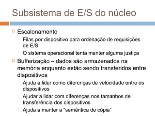 Subsistema de E/S do núcleo
 Escalonamento
 Filas por dispositivo para ordenação de requisições
de E/S
 O sistema operacional tenta manter alguma justiça
 Bufferização – dados são armazenados na
memória enquanto estão sendo transferidos entre
dispositivos
 Ajuda a lidar como diferenças de velocidade entre os
dispositivos
 Ajudar a lidar com diferenças nos tamanhos de
transferência dos dispositivos
 Ajuda a manter a “semântica de cópia”
 
