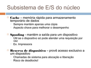 Subsistema de E/S do núcleo
 Cache – memória rápida para armazenamento
temporário de dados
 Sempre mantém apenas uma cópia
 Aspecto chave para melhorar o desempenho
 Spooling - mantém a saída para um dispositivo
 Útil se o dispositivo só pode atender uma requisição por
vez
 Ex. Impressora
 Reserva de dispositivo – provê acesso exclusivo a
um dispositivo
 Chamadas de sistema para alocação e liberação
 Risco de deadlocks!
 
