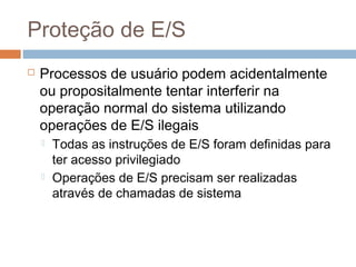 Proteção de E/S
 Processos de usuário podem acidentalmente
ou propositalmente tentar interferir na
operação normal do sistema utilizando
operações de E/S ilegais
 Todas as instruções de E/S foram definidas para
ter acesso privilegiado
 Operações de E/S precisam ser realizadas
através de chamadas de sistema
 