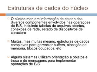 Estruturas de dados do núcleo
 O núcleo mantem informação de estado dos
diversos componentes envolvidos nas operações
de E/S, incluindo tabelas de arquivos abertos,
conexões de rede, estado de dispositivos de
caractere
 Muitas, mas muitas mesmo, estruturas de dados
complexas para gerenciar buffers, alocação de
memória, blocos ocupados, etc
 Alguns sistemas utilizam orientação a objetos e
troca e de mensagens para implementar
operações de E/S
 