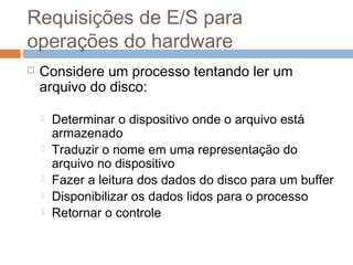 Requisições de E/S para
operações do hardware
 Considere um processo tentando ler um
arquivo do disco:
 Determinar o dispositivo onde o arquivo está
armazenado
 Traduzir o nome em uma representação do
arquivo no dispositivo
 Fazer a leitura dos dados do disco para um buffer
 Disponibilizar os dados lidos para o processo
 Retornar o controle
 