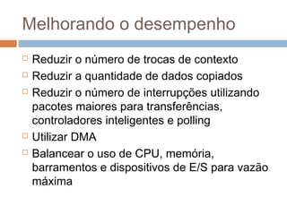 Melhorando o desempenho
 Reduzir o número de trocas de contexto
 Reduzir a quantidade de dados copiados
 Reduzir o número de interrupções utilizando
pacotes maiores para transferências,
controladores inteligentes e polling
 Utilizar DMA
 Balancear o uso de CPU, memória,
barramentos e dispositivos de E/S para vazão
máxima
 