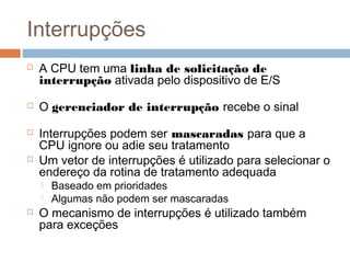 Interrupções
 A CPU tem uma linha de solicitação de
interrupção ativada pelo dispositivo de E/S
 O gerenciador de interrupção recebe o sinal
 Interrupções podem ser mascaradas para que a
CPU ignore ou adie seu tratamento
 Um vetor de interrupções é utilizado para selecionar o
endereço da rotina de tratamento adequada
 Baseado em prioridades
 Algumas não podem ser mascaradas
 O mecanismo de interrupções é utilizado também
para exceções
 