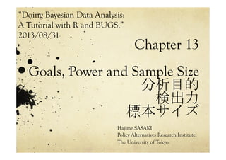 Chapter 13
Goals, Power and Sample Size
分析目的
検出力
標本サイズ	
 
Hajime SASAKI
Policy Alternatives Research Institute.
The University of Tokyo.
“Doing Bayesian Data Analysis:
A Tutorial with R and BUGS.”
2013/08/31 	
 
 