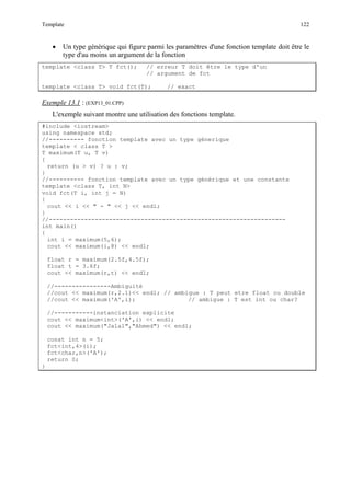 Template 122
• Un type générique qui figure parmi les paramètres d'une fonction template doit être le
type d'au moins un argument de la fonction
template <class T> T fct(); // erreur T doit être le type d'un
// argument de fct
template <class T> void fct(T); // exact
Exemple 13.1
L'exemple suivant montre une utilisation des fonctions template.
: (EXP13_01.CPP)
#include <iostream>
using namespace std;
//---------- fonction template avec un type génerique
template < class T >
T maximum(T u, T v)
{
return (u > v) ? u : v;
}
//---------- fonction template avec un type générique et une constante
template <class T, int N>
void fct(T i, int j = N)
{
cout << i << " - " << j << endl;
}
//-------------------------------------------------------------------
int main()
{
int i = maximum(5,6);
cout << maximum(i,8) << endl;
float r = maximum(2.5f,4.5f);
float t = 3.6f;
cout << maximum(r,t) << endl;
//----------------Ambiguité
//cout << maximum(r,2.1)<< endl; // ambigue : T peut etre float ou double
//cout << maximum('A',i); // ambigue : T est int ou char?
//-----------instanciation explicite
cout << maximum<int>('A',i) << endl;
cout << maximum("Jalal","Ahmed") << endl;
const int n = 5;
fct<int,4>(i);
fct<char,n>('A');
return 0;
}
 