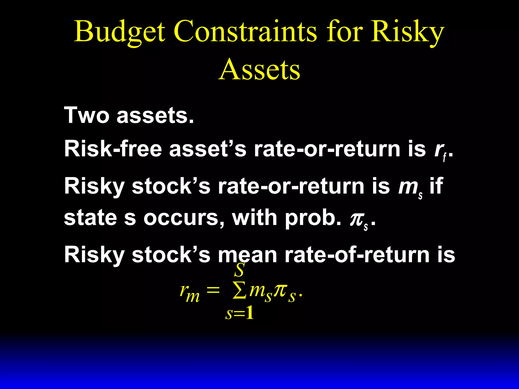 Budget Constraints for Risky
Assets
Two assets.
Risk-free asset’s rate-or-return is rf .
Risky stock’s rate-or-return is ms if
state s occurs, with prob. π s .
Risky stock’s mean rate-of-return is
S
rm = ∑ msπ s .
s =1

 