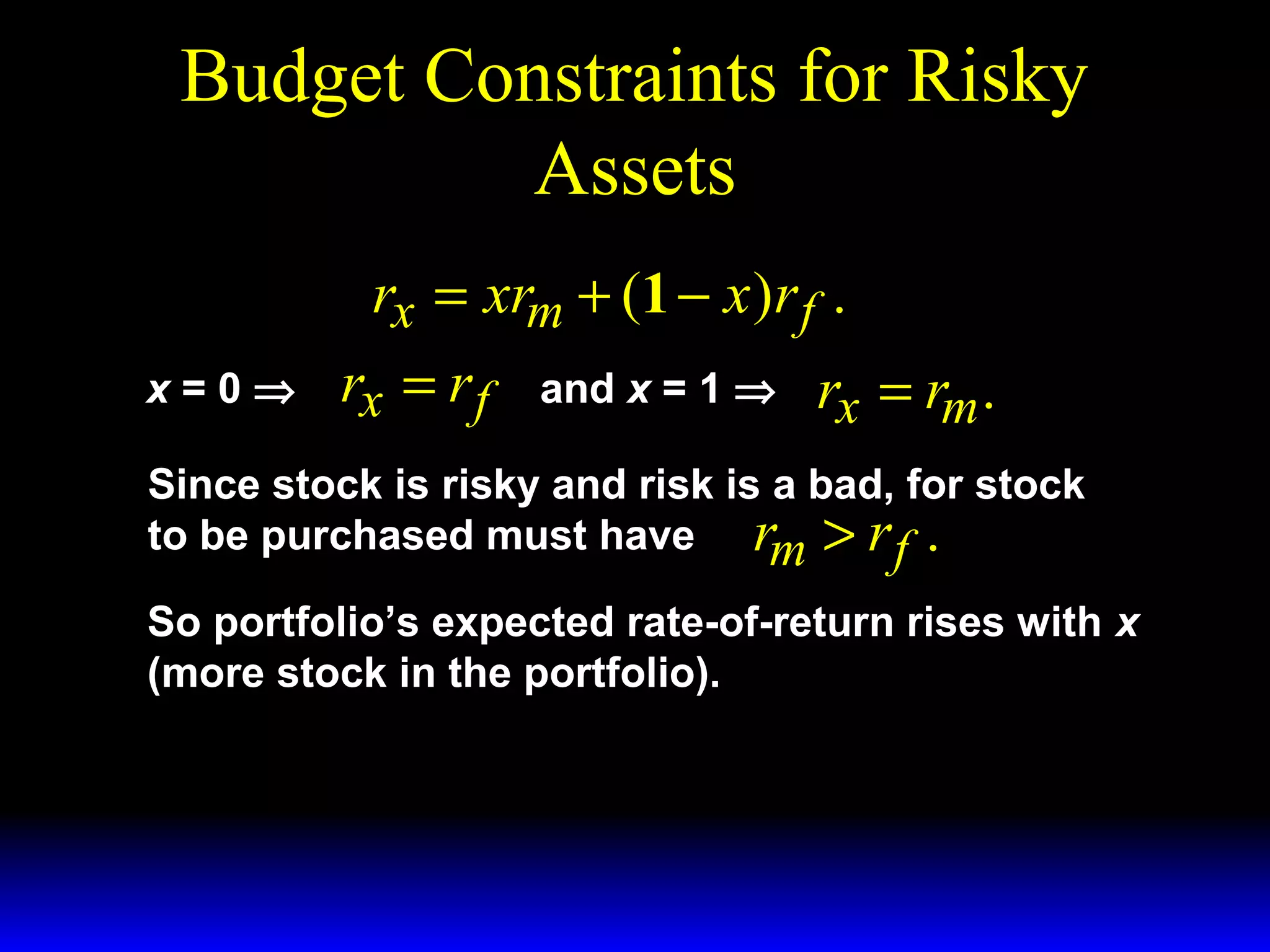 Budget Constraints for Risky
Assets
rx = xrm + (1 − x )r f .
x=0⇒

rx = r f

and x = 1 ⇒

rx = rm .

Since stock is risky and risk is a bad, for stock
to be purchased must have rm > r f .
So portfolio’s expected rate-of-return rises with x
(more stock in the portfolio).

 
