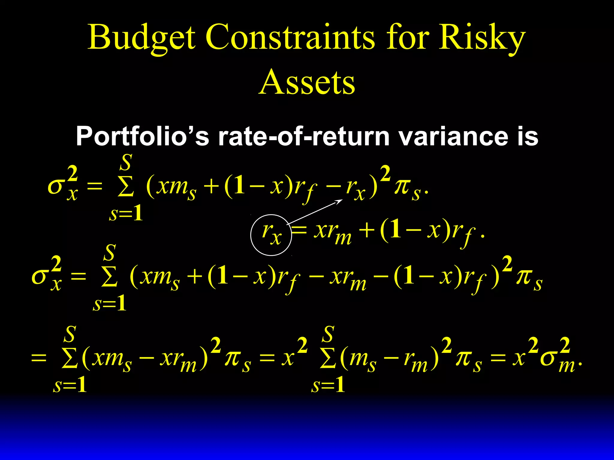 Budget Constraints for Risky
Assets
Portfolio’s rate-of-return variance is

S
σ 2 = ∑ ( xms + (1 − x )r f − rx ) 2 π s .
x
s =1
rx = xrm + (1 − x )r f .
S
2
2
σ x = ∑ ( xms + (1 − x )r f − xrm − (1 − x )r f ) π s
s =1
S
2
2 S
2
2 2
= ∑ ( xms − xrm ) π s = x ∑ (ms − rm ) π s = x σ m .
s =1
s =1

 