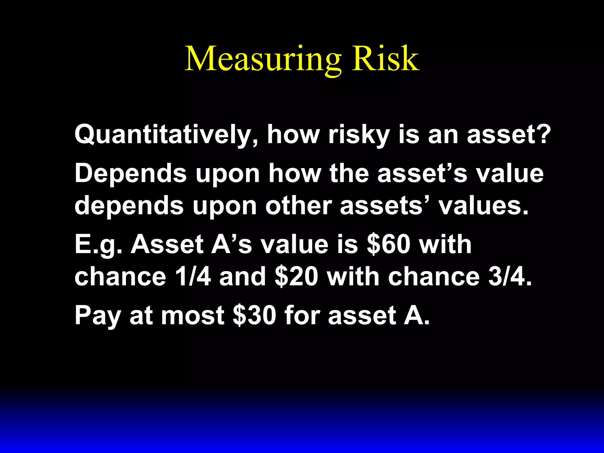Measuring Risk
Quantitatively, how risky is an asset?
Depends upon how the asset’s value
depends upon other assets’ values.
E.g. Asset A’s value is $60 with
chance 1/4 and $20 with chance 3/4.
Pay at most $30 for asset A.

 