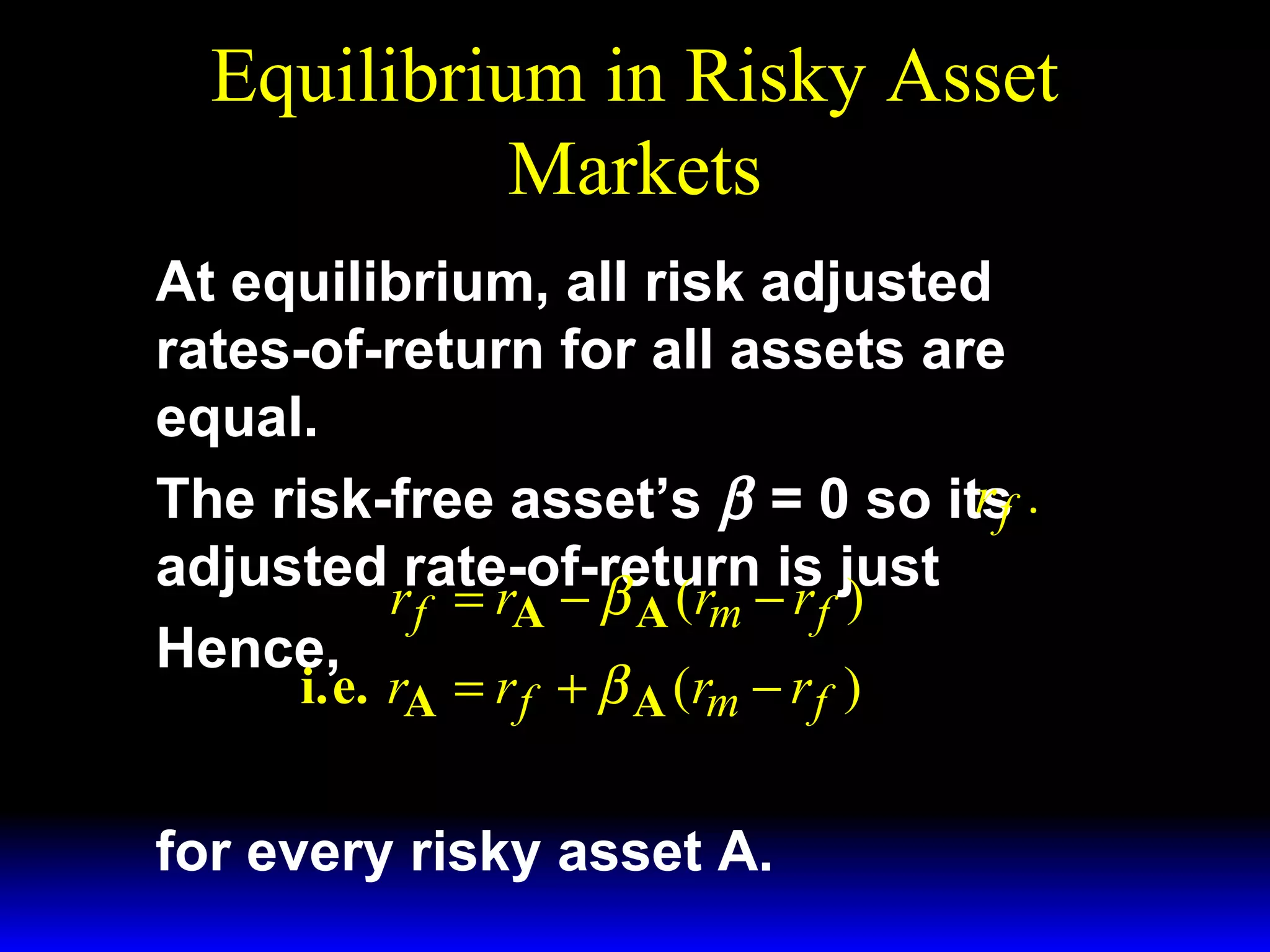 Equilibrium in Risky Asset
Markets
At equilibrium, all risk adjusted
rates-of-return for all assets are
equal.
rf
The risk-free asset’s β = 0 so its .
adjusted rate-of-return is just
r f = rA − β A (rm − r f )
Hence,
i.e. rA = r f + β A (rm − r f )
for every risky asset A.

 