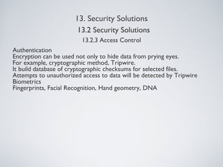 13. Security Solutions
13.2.3 Access Control
Authentication
Encryption can be used not only to hide data from prying eyes.
For example, cryptographic method, Tripwire.
It build database of cryptographic checksums for selected files.
Attempts to unauthorized access to data will be detected by Tripwire
Biometrics
Fingerprints, Facial Recognition, Hand geometry, DNA
13.2 Security Solutions
 