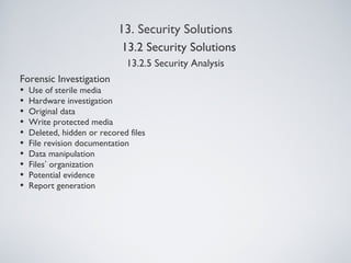 13. Security Solutions
13.2.5 Security Analysis
Forensic Investigation
• Use of sterile media
• Hardware investigation
• Original data
• Write protected media
• Deleted, hidden or recored files
• File revision documentation
• Data manipulation
• Files’ organization
• Potential evidence
• Report generation
13.2 Security Solutions
 