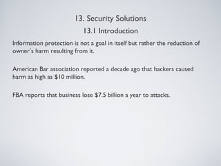 13. Security Solutions
Information protection is not a goal in itself but rather the reduction of
owner’s harm resulting from it.
American Bar association reported a decade ago that hackers caused
harm as high as $10 million.
FBA reports that business lose $7.5 billion a year to attacks.
13.1 Introduction
 