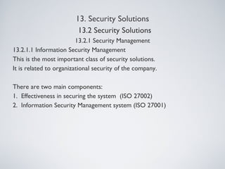 13. Security Solutions
13.2.1 Security Management
13.2.1.1 Information Security Management
This is the most important class of security solutions.
It is related to organizational security of the company.
There are two main components:
1. Effectiveness in securing the system (ISO 27002)
2. Information Security Management system (ISO 27001)
13.2 Security Solutions
 