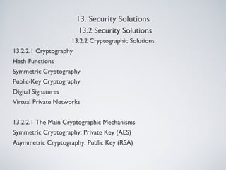 13. Security Solutions
13.2.2 Cryptographic Solutions
13.2.2.1 Cryptography
Hash Functions
Symmetric Cryptography
Public-Key Cryptography
Digital Signatures
Virtual Private Networks
13.2.2.1 The Main Cryptographic Mechanisms
Symmetric Cryptography: Private Key (AES)
Asymmetric Cryptography: Public Key (RSA)
13.2 Security Solutions
 