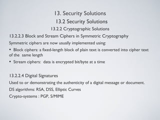 13. Security Solutions
13.2.2 Cryptographic Solutions
13.2.2.3 Block and Stream Ciphers in Symmetric Cryptography
Symmetric ciphers are now usually implemented using:
• Block ciphers: a fixed-length block of plain text is converted into cipher text
of the same length
• Stream ciphers: data is encrypted bit/byte at a time
13.2.2.4 Digital Signatures
Used to or demonstrating the authenticity of a digital message or document.
DS algorithms: RSA, DSS, Elliptic Curves
Crypto-systems : PGP, S/MIME
13.2 Security Solutions
 