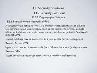 13. Security Solutions
13.2.2 Cryptographic Solutions
13.2.2.5 Virtual Private Networks (VPN)
A virtual private network (VPN) is a computer network that uses a public
telecommunication infrastructure such as the Internet to provide remote
offices or individual users with secure access to their organization's network.
Intranet VPN:
several buildings may be connected to a data center (strong encryption)
Remote Access VPN
laptops that connect intermittently from different locations (authentication)
Extranet VPN
access corporate resources across various network architectures
13.2 Security Solutions
 