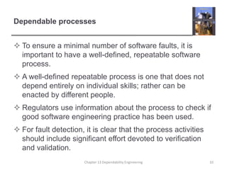 Dependable processes
 To ensure a minimal number of software faults, it is
important to have a well-defined, repeatable software
process.
 A well-defined repeatable process is one that does not
depend entirely on individual skills; rather can be
enacted by different people.
 Regulators use information about the process to check if
good software engineering practice has been used.
 For fault detection, it is clear that the process activities
should include significant effort devoted to verification
and validation.
10Chapter 13 Dependability Engineering
 