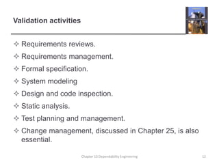 Validation activities
 Requirements reviews.
 Requirements management.
 Formal specification.
 System modeling
 Design and code inspection.
 Static analysis.
 Test planning and management.
 Change management, discussed in Chapter 25, is also
essential.
12Chapter 13 Dependability Engineering
 