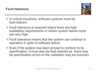 Fault tolerance
 In critical situations, software systems must be
fault tolerant.
 Fault tolerance is required where there are high
availability requirements or where system failure costs
are very high.
 Fault tolerance means that the system can continue in
operation in spite of software failure.
 Even if the system has been proved to conform to its
specification, it must also be fault tolerant as there may
be specification errors or the validation may be incorrect.
13Chapter 13 Dependability Engineering
 