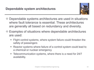 Dependable system architectures
 Dependable systems architectures are used in situations
where fault tolerance is essential. These architectures
are generally all based on redundancy and diversity.
 Examples of situations where dependable architectures
are used:
 Flight control systems, where system failure could threaten the
safety of passengers
 Reactor systems where failure of a control system could lead to
a chemical or nuclear emergency
 Telecommunication systems, where there is a need for 24/7
availability.
Chapter 13 Dependability Engineering 14
 