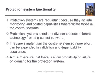 Protection system functionality
 Protection systems are redundant because they include
monitoring and control capabilities that replicate those in
the control software.
 Protection systems should be diverse and use different
technology from the control software.
 They are simpler than the control system so more effort
can be expended in validation and dependability
assurance.
 Aim is to ensure that there is a low probability of failure
on demand for the protection system.
Chapter 13 Dependability Engineering 17
 