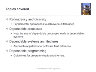 Topics covered
 Redundancy and diversity
 Fundamental approaches to achieve fault tolerance.
 Dependable processes
 How the use of dependable processes leads to dependable
systems
 Dependable systems architectures
 Architectural patterns for software fault tolerance
 Dependable programming
 Guidelines for programming to avoid errors.
Chapter 13 Dependability Engineering 2
 