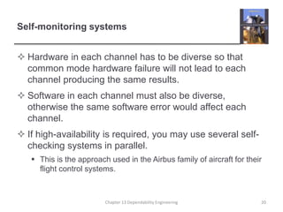 Self-monitoring systems
 Hardware in each channel has to be diverse so that
common mode hardware failure will not lead to each
channel producing the same results.
 Software in each channel must also be diverse,
otherwise the same software error would affect each
channel.
 If high-availability is required, you may use several self-
checking systems in parallel.
 This is the approach used in the Airbus family of aircraft for their
flight control systems.
Chapter 13 Dependability Engineering 20
 