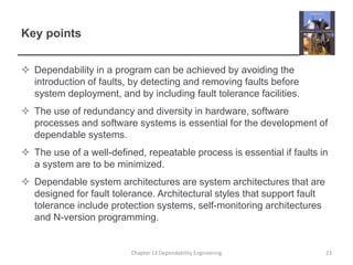Key points
 Dependability in a program can be achieved by avoiding the
introduction of faults, by detecting and removing faults before
system deployment, and by including fault tolerance facilities.
 The use of redundancy and diversity in hardware, software
processes and software systems is essential for the development of
dependable systems.
 The use of a well-defined, repeatable process is essential if faults in
a system are to be minimized.
 Dependable system architectures are system architectures that are
designed for fault tolerance. Architectural styles that support fault
tolerance include protection systems, self-monitoring architectures
and N-version programming.
Chapter 13 Dependability Engineering 23
 