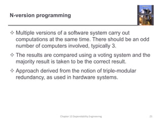 N-version programming
 Multiple versions of a software system carry out
computations at the same time. There should be an odd
number of computers involved, typically 3.
 The results are compared using a voting system and the
majority result is taken to be the correct result.
 Approach derived from the notion of triple-modular
redundancy, as used in hardware systems.
Chapter 13 Dependability Engineering 25
 