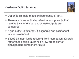 Hardware fault tolerance
 Depends on triple-modular redundancy (TMR).
 There are three replicated identical components that
receive the same input and whose outputs are
compared.
 If one output is different, it is ignored and component
failure is assumed.
 Based on most faults resulting from component failures
rather than design faults and a low probability of
simultaneous component failure.
26Chapter 13 Dependability Engineering
 