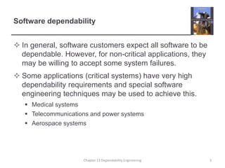 Software dependability
 In general, software customers expect all software to be
dependable. However, for non-critical applications, they
may be willing to accept some system failures.
 Some applications (critical systems) have very high
dependability requirements and special software
engineering techniques may be used to achieve this.
 Medical systems
 Telecommunications and power systems
 Aerospace systems
3Chapter 13 Dependability Engineering
 