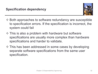 Specification dependency
 Both approaches to software redundancy are susceptible
to specification errors. If the specification is incorrect, the
system could fail
 This is also a problem with hardware but software
specifications are usually more complex than hardware
specifications and harder to validate.
 This has been addressed in some cases by developing
separate software specifications from the same user
specification.
32Chapter 13 Dependability Engineering
 