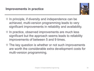 Improvements in practice
 In principle, if diversity and independence can be
achieved, multi-version programming leads to very
significant improvements in reliability and availability.
 In practice, observed improvements are much less
significant but the approach seems leads to reliability
improvements of between 5 and 9 times.
 The key question is whether or not such improvements
are worth the considerable extra development costs for
multi-version programming.
Chapter 13 Dependability Engineering 33
 